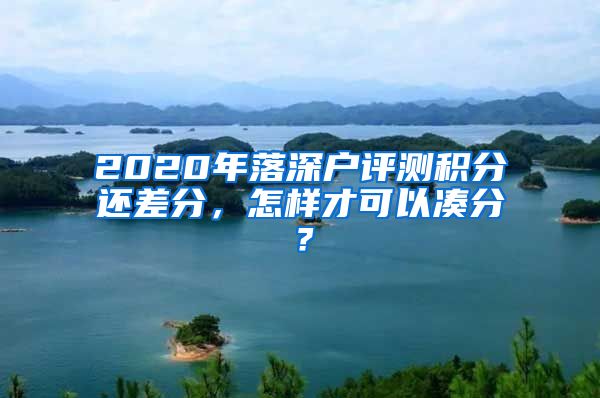 2020年落深户评测积分还差分，怎样才可以凑分？