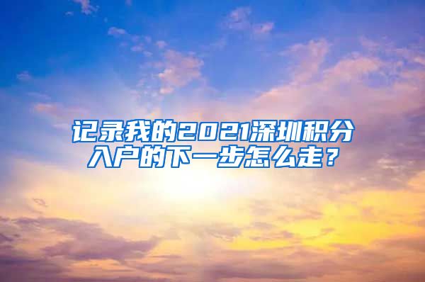 记录我的2021深圳积分入户的下一步怎么走？