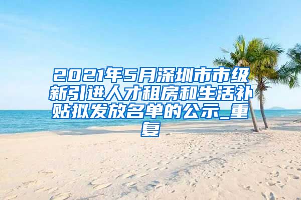 2021年5月深圳市市级新引进人才租房和生活补贴拟发放名单的公示_重复