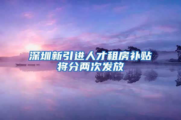 深圳新引进人才租房补贴将分两次发放