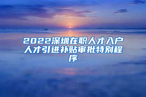 2022深圳在职人才入户人才引进补贴审批特别程序