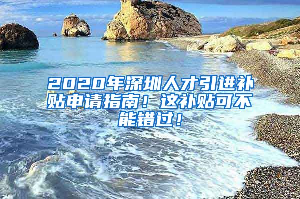 2020年深圳人才引进补贴申请指南！这补贴可不能错过！