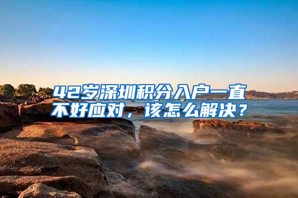 42岁深圳积分入户一直不好应对，该怎么解决？