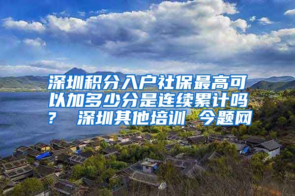 深圳积分入户社保最高可以加多少分是连续累计吗？ 深圳其他培训 今题网