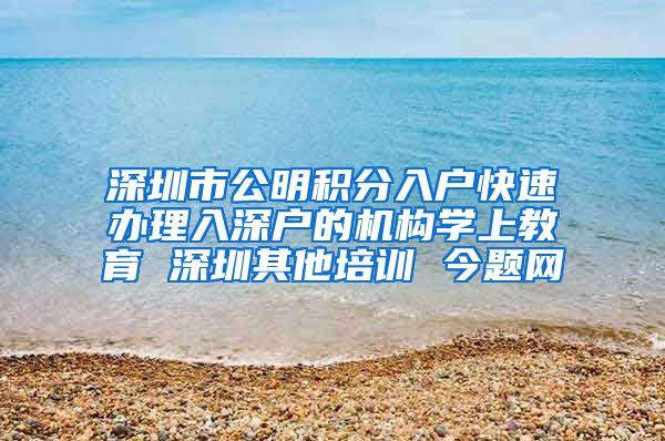 深圳市公明积分入户快速办理入深户的机构学上教育 深圳其他培训 今题网