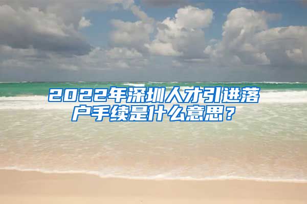 2022年深圳人才引进落户手续是什么意思？