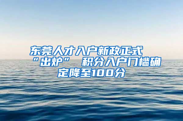 东莞人才入户新政正式“出炉” 积分入户门槛确定降至100分