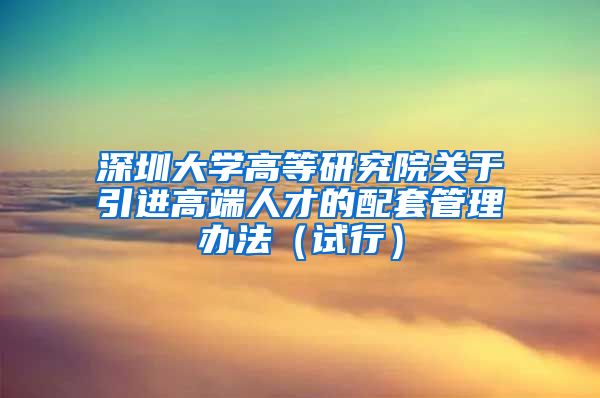 深圳大学高等研究院关于引进高端人才的配套管理办法（试行）