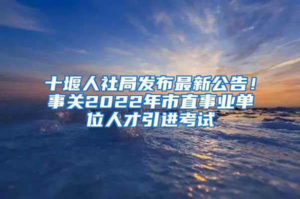 十堰人社局发布最新公告！事关2022年市直事业单位人才引进考试