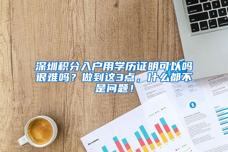 深圳积分入户用学历证明可以吗很难吗？做到这3点，什么都不是问题！