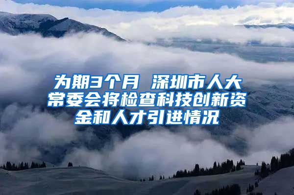 为期3个月 深圳市人大常委会将检查科技创新资金和人才引进情况