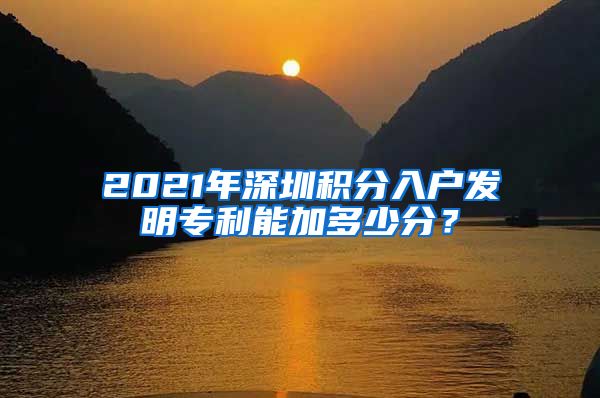 2021年深圳积分入户发明专利能加多少分？