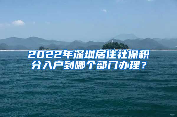 2022年深圳居住社保积分入户到哪个部门办理？