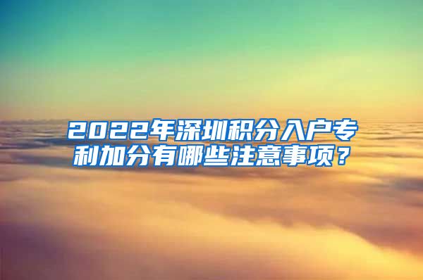 2022年深圳积分入户专利加分有哪些注意事项？