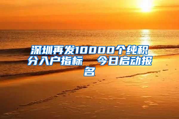 深圳再发10000个纯积分入户指标  今日启动报名