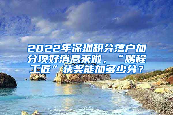 2022年深圳积分落户加分项好消息来啦，“鹏程工匠”获奖能加多少分？
