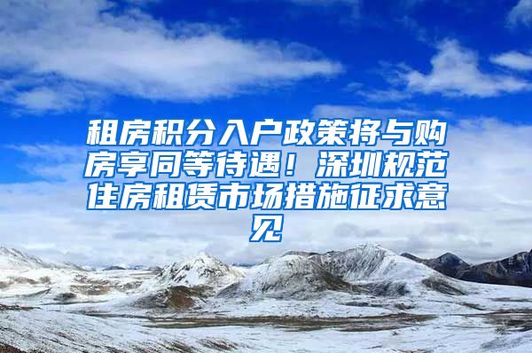 租房积分入户政策将与购房享同等待遇！深圳规范住房租赁市场措施征求意见