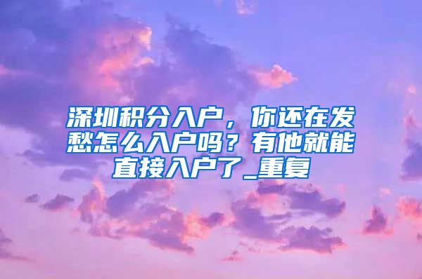 深圳积分入户，你还在发愁怎么入户吗？有他就能直接入户了_重复