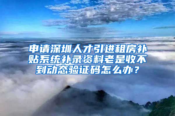 申请深圳人才引进租房补贴系统补录资料老是收不到动态验证码怎么办？