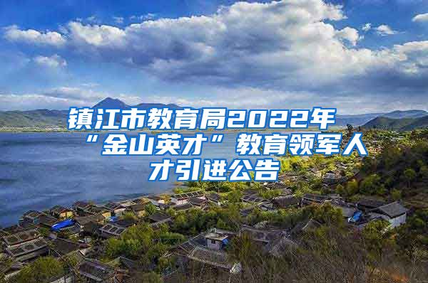 镇江市教育局2022年“金山英才”教育领军人才引进公告