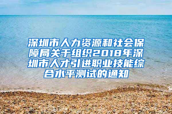 深圳市人力资源和社会保障局关于组织2018年深圳市人才引进职业技能综合水平测试的通知