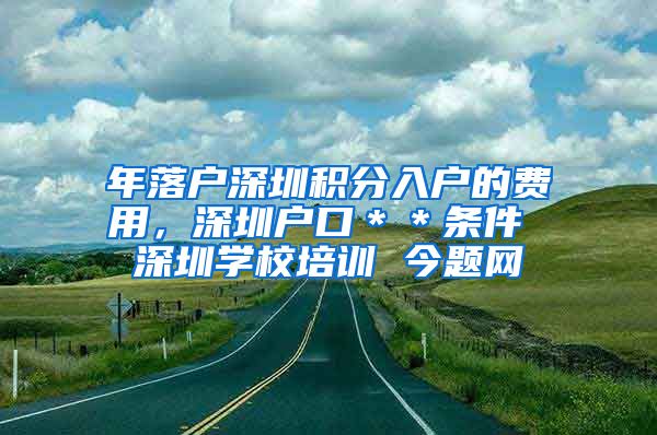 年落户深圳积分入户的费用，深圳户口＊＊条件 深圳学校培训 今题网