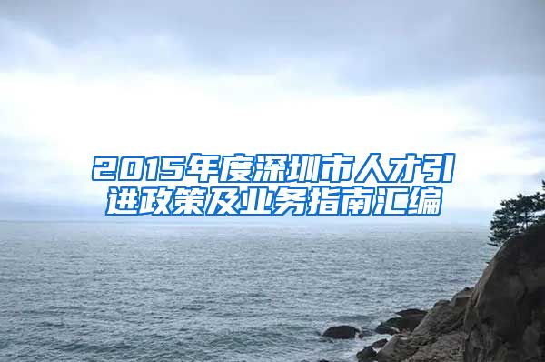 2015年度深圳市人才引进政策及业务指南汇编