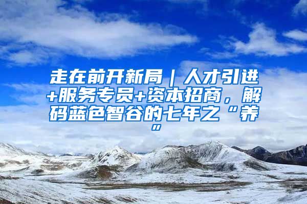 走在前开新局｜人才引进+服务专员+资本招商，解码蓝色智谷的七年之“养”