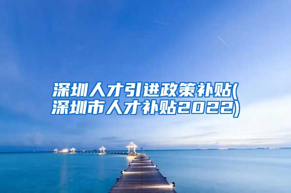 深圳人才引进政策补贴(深圳市人才补贴2022)