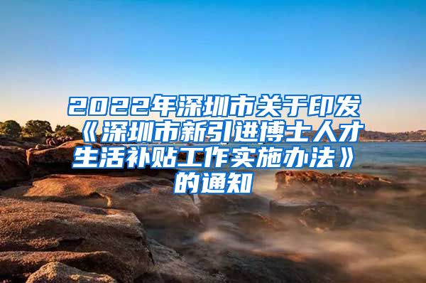 2022年深圳市关于印发《深圳市新引进博士人才生活补贴工作实施办法》的通知