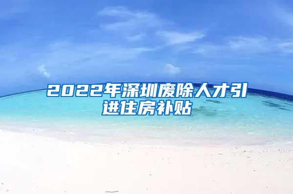 2022年深圳废除人才引进住房补贴