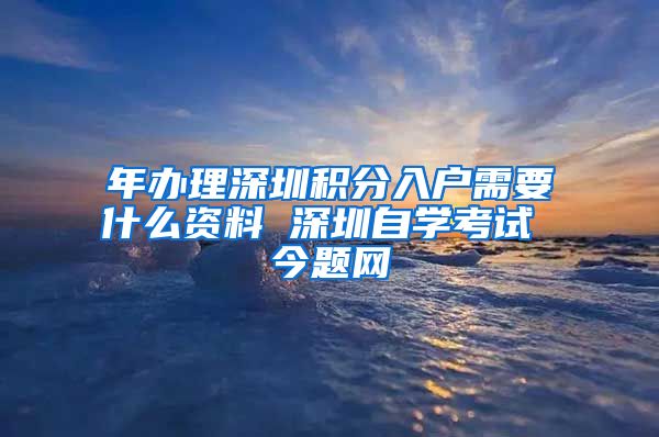 年办理深圳积分入户需要什么资料 深圳自学考试 今题网