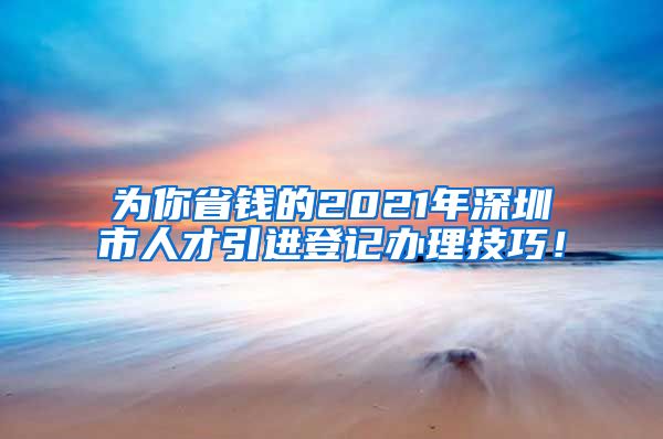 为你省钱的2021年深圳市人才引进登记办理技巧！