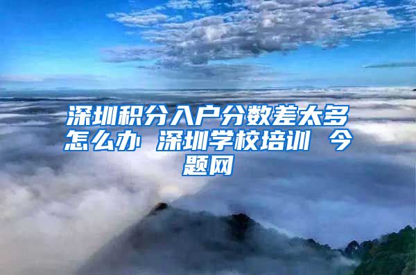 深圳积分入户分数差太多怎么办 深圳学校培训 今题网