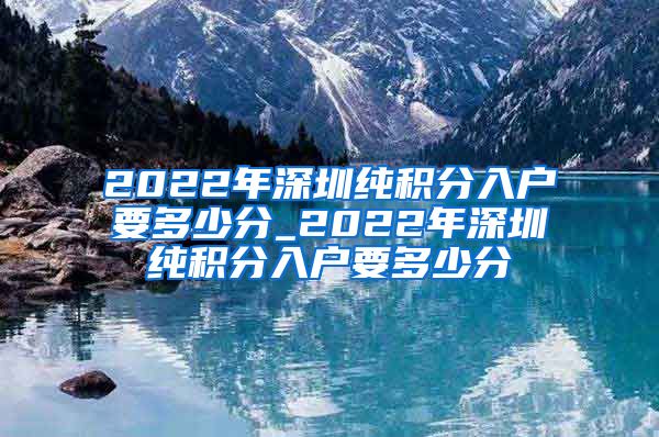 2022年深圳纯积分入户要多少分_2022年深圳纯积分入户要多少分