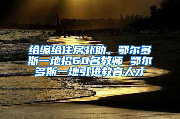 给编给住房补助，鄂尔多斯一地招60名教师 鄂尔多斯一地引进教育人才