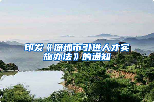 印发《深圳市引进人才实施办法》的通知