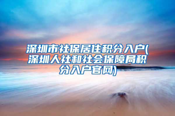 深圳市社保居住积分入户(深圳人社和社会保障局积分入户官网)