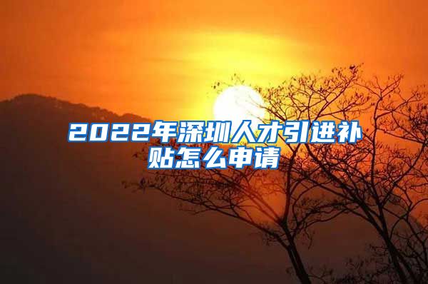 2022年深圳人才引进补贴怎么申请