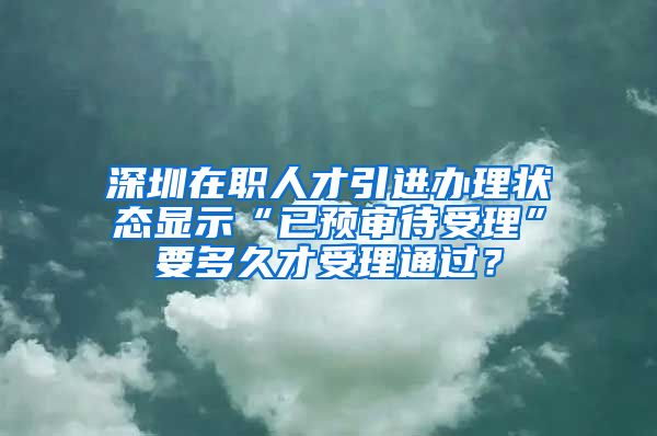 深圳在职人才引进办理状态显示“已预审待受理”要多久才受理通过？