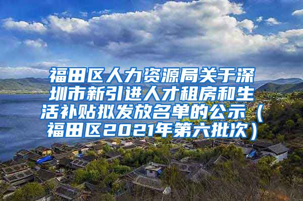 福田区人力资源局关于深圳市新引进人才租房和生活补贴拟发放名单的公示（福田区2021年第六批次）