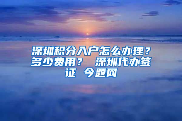 深圳积分入户怎么办理？多少费用？ 深圳代办签证 今题网