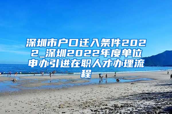 深圳市户口迁入条件2022_深圳2022年度单位申办引进在职人才办理流程