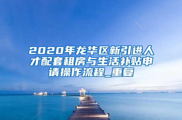 2020年龙华区新引进人才配套租房与生活补贴申请操作流程_重复