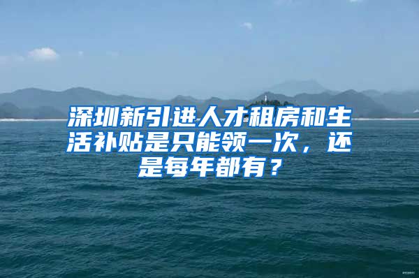 深圳新引进人才租房和生活补贴是只能领一次，还是每年都有？