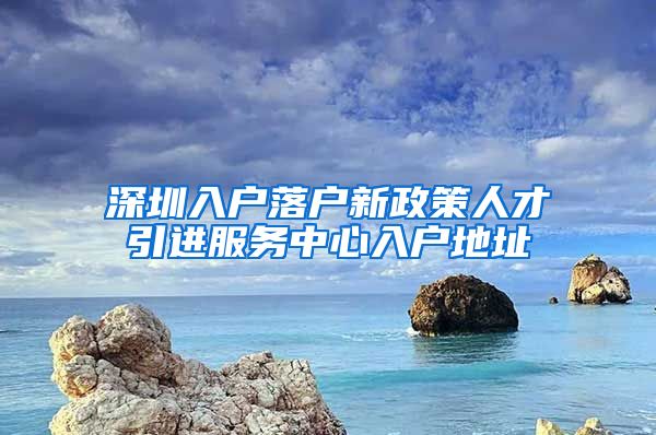 深圳入户落户新政策人才引进服务中心入户地址