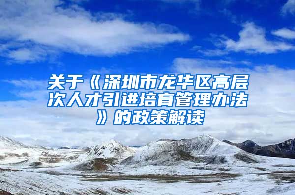 关于《深圳市龙华区高层次人才引进培育管理办法》的政策解读