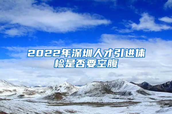 2022年深圳人才引进体检是否要空腹