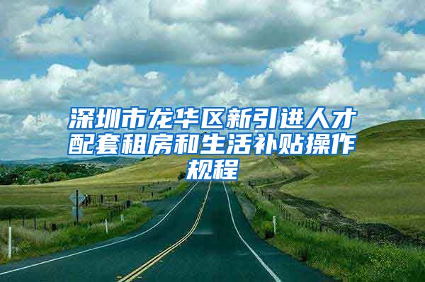 深圳市龙华区新引进人才配套租房和生活补贴操作规程