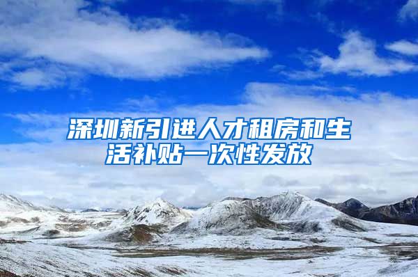 深圳新引进人才租房和生活补贴一次性发放